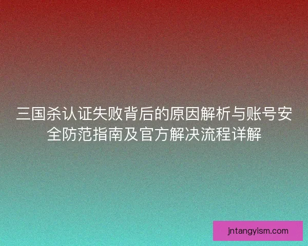 三国杀认证失败背后的原因解析与账号安全防范指南及官方解决流程详解
