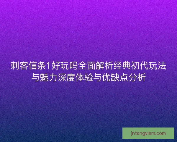 刺客信条1好玩吗全面解析经典初代玩法与魅力深度体验与优缺点分析