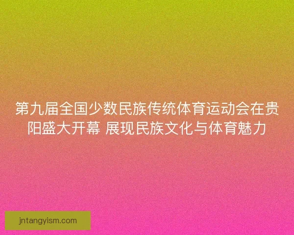 第九届全国少数民族传统体育运动会在贵阳盛大开幕 展现民族文化与体育魅力
