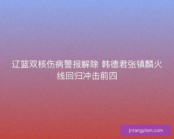 辽篮双核伤病警报解除 韩德君张镇麟火线回归冲击前四